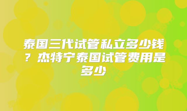 泰国三代试管私立多少钱？杰特宁泰国试管费用是多少