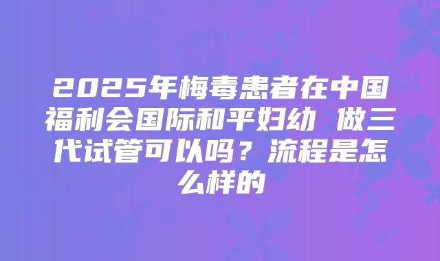 2025年梅毒患者在中国福利会国际和平妇幼 做三代试管可以吗？流程是怎么样的