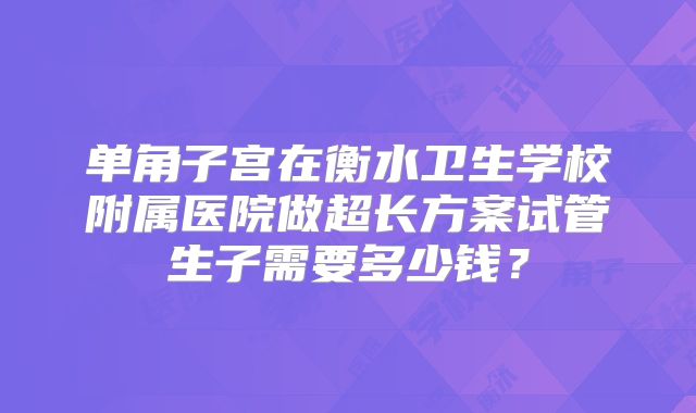 单角子宫在衡水卫生学校附属医院做超长方案试管生子需要多少钱?