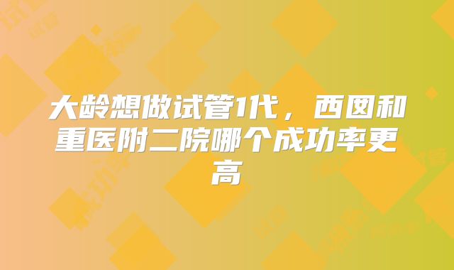 大龄想做试管1代，西囡和重医附二院哪个成功率更高