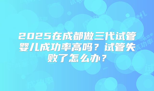 2025在成都做三代试管婴儿成功率高吗?试管失败了怎么办?