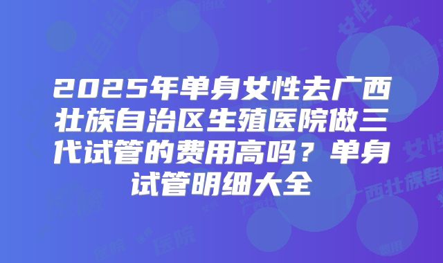 2025年单身女性去广西壮族自治区生殖医院做三代试管的费用高吗?单身试管明细大全