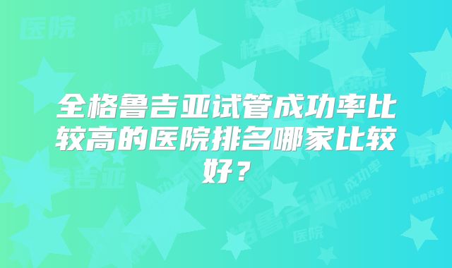 全格鲁吉亚试管成功率比较高的医院排名哪家比较好?