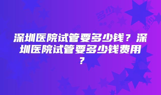 深圳医院试管要多少钱？深圳医院试管要多少钱费用？