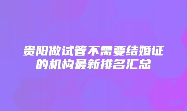 贵阳做试管不需要结婚证的机构最新排名汇总