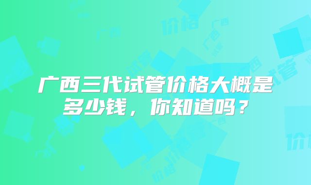广西三代试管价格大概是多少钱,你知道吗?