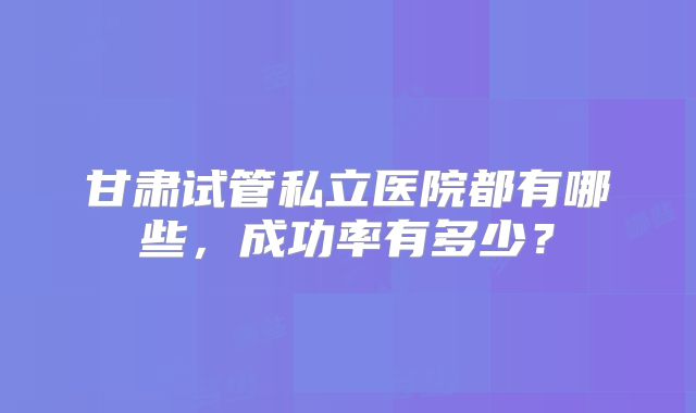 甘肃试管私立医院都有哪些,成功率有多少?