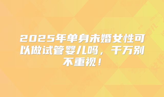 2025年单身未婚女性可以做试管婴儿吗,千万别不重视!