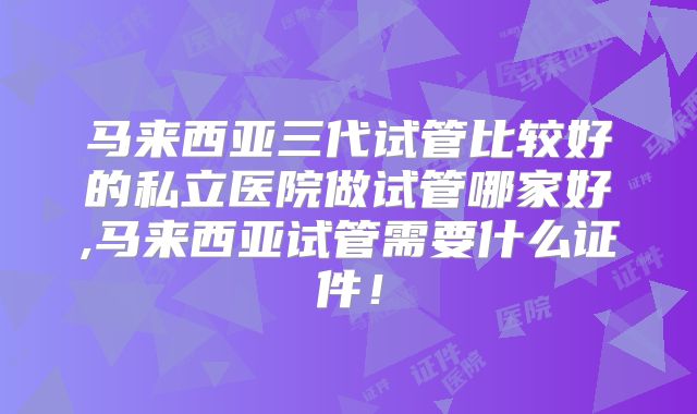 马来西亚三代试管比较好的私立医院做试管哪家好,马来西亚试管需要什么证件！