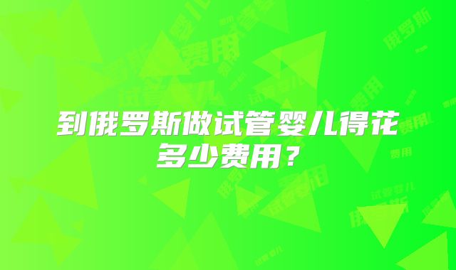 到俄罗斯做试管婴儿得花多少费用？
