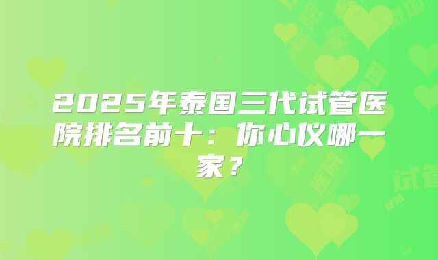 2025年泰国三代试管医院排名前十：你心仪哪一家？