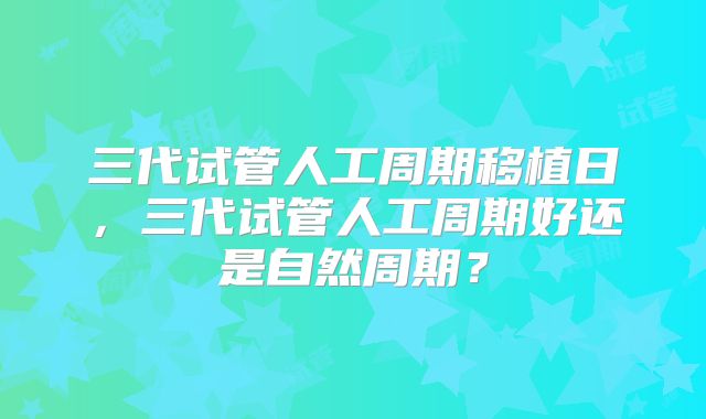 三代试管人工周期移植日，三代试管人工周期好还是自然周期？