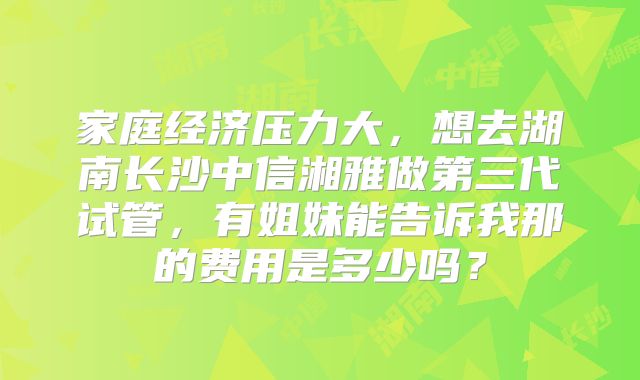 家庭经济压力大,想去湖南长沙中信湘雅做第三代试管,有姐妹能告诉我那的费用是多少吗?