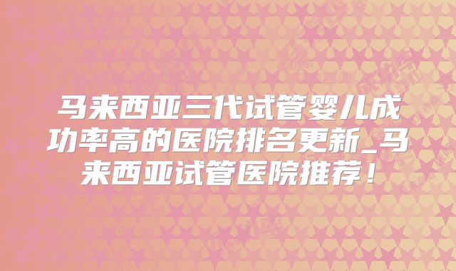 马来西亚三代试管婴儿成功率高的医院排名更新_马来西亚试管医院推荐！