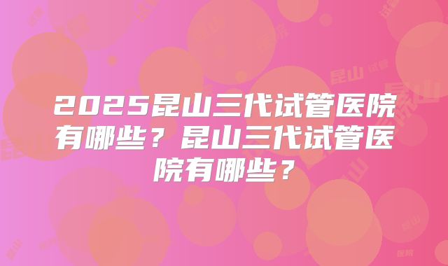 2025昆山三代试管医院有哪些？昆山三代试管医院有哪些？