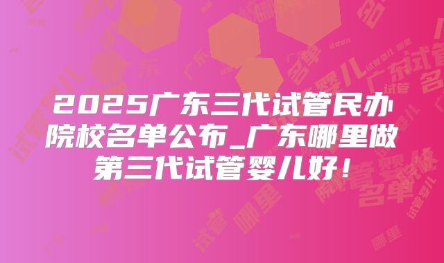 2025广东三代试管民办院校名单公布_广东哪里做第三代试管婴儿好!