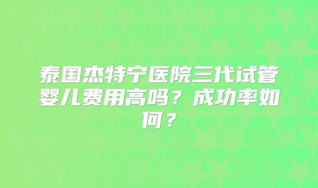 泰国杰特宁医院三代试管婴儿费用高吗？成功率如何？