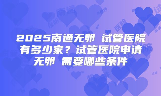 2025南通无卵�试管医院有多少家？试管医院申请无卵�需要哪些条件