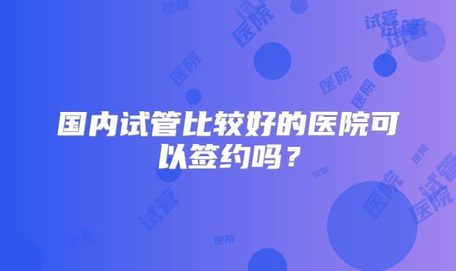 国内试管比较好的医院可以签约吗?