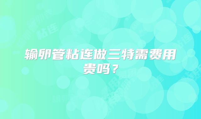 输卵管粘连做三特需费用贵吗？