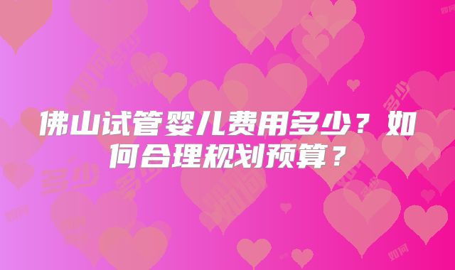 佛山试管婴儿费用多少?如何合理规划预算?