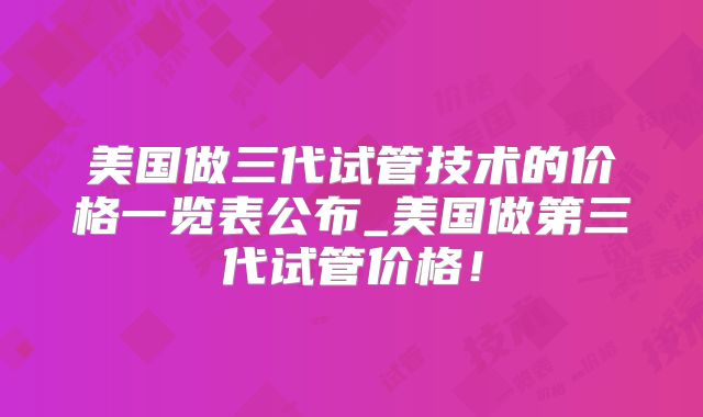 美国做三代试管技术的价格一览表公布_美国做第三代试管价格！
