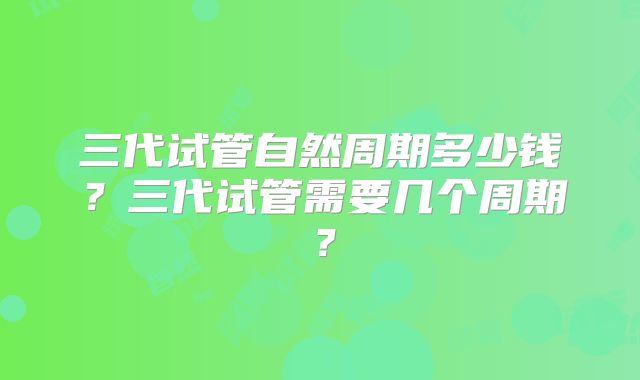 三代试管自然周期多少钱？三代试管需要几个周期？