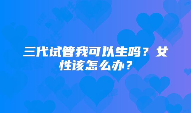 三代试管我可以生吗？女性该怎么办？
