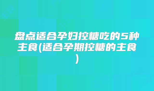 盘点适合孕妇控糖吃的5种主食(适合孕期控糖的主食)