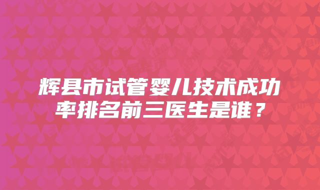 辉县市试管婴儿技术成功率排名前三医生是谁?