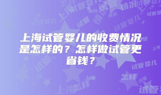 上海试管婴儿的收费情况是怎样的？怎样做试管更省钱？