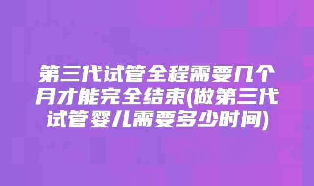 第三代试管全程需要几个月才能完全结束(做第三代试管婴儿需要多少时间)