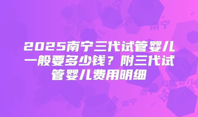 2025南宁三代试管婴儿一般要多少钱？附三代试管婴儿费用明细