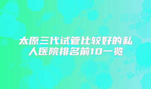太原三代试管比较好的私人医院排名前10一览