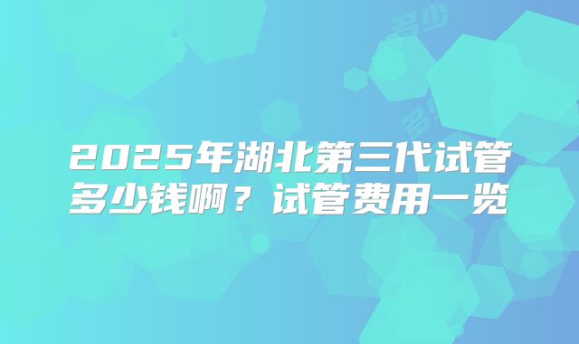 2025年湖北第三代试管多少钱啊？试管费用一览