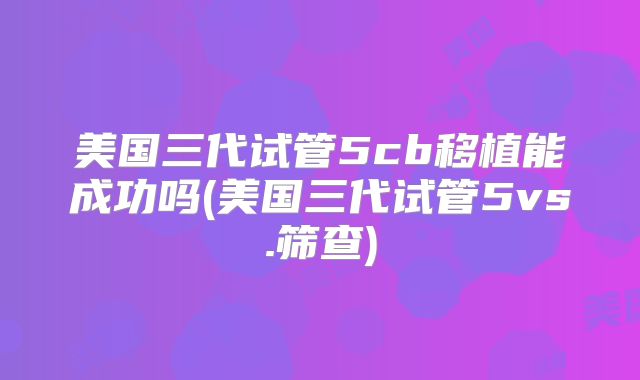 美国三代试管5cb移植能成功吗(美国三代试管5vs.筛查)