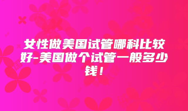 女性做美国试管哪科比较好-美国做个试管一般多少钱！