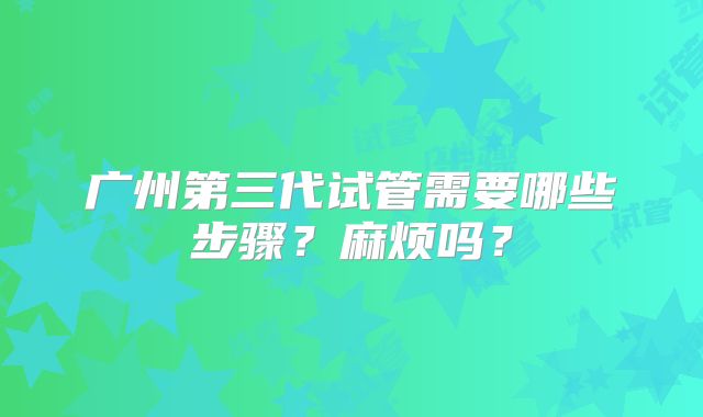 广州第三代试管需要哪些步骤?麻烦吗?