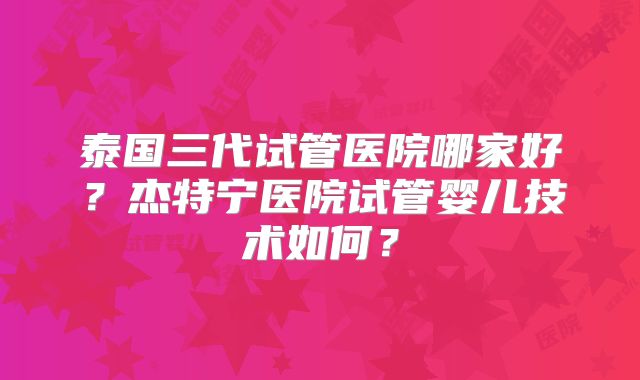 泰国三代试管医院哪家好？杰特宁医院试管婴儿技术如何？