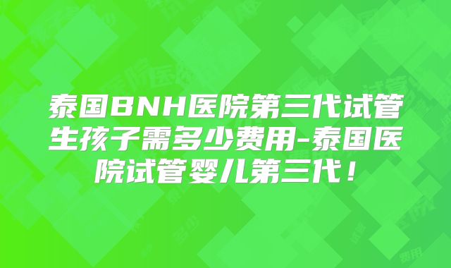 泰国BNH医院第三代试管生孩子需多少费用-泰国医院试管婴儿第三代!