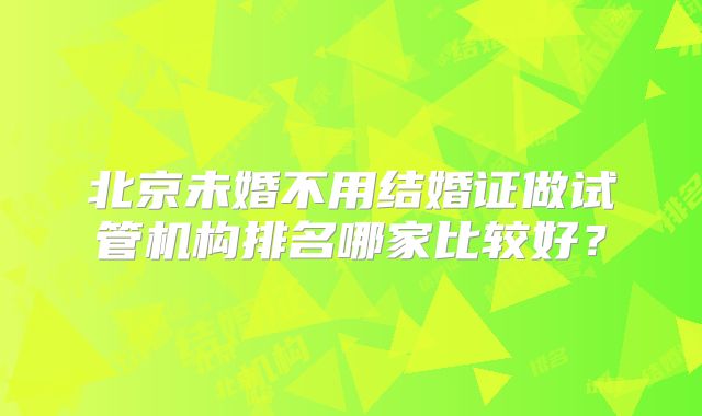 北京未婚不用结婚证做试管机构排名哪家比较好？