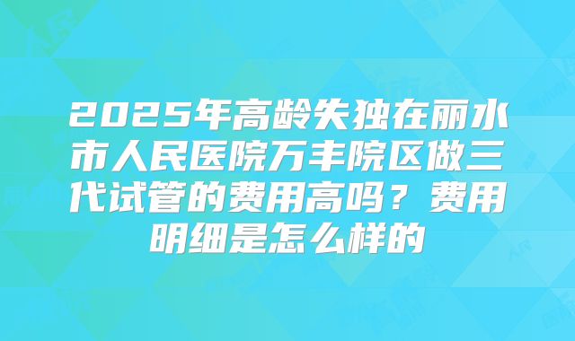 2025年高龄失独在丽水市人民医院万丰院区做三代试管的费用高吗?费用明细是怎么样的
