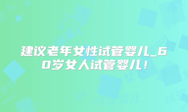 建议老年女性试管婴儿_60岁女人试管婴儿!