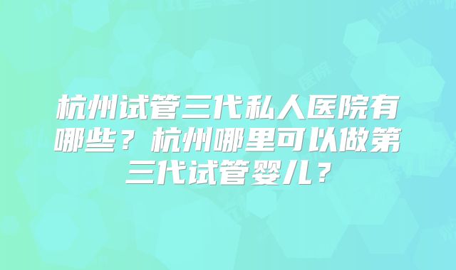 杭州试管三代私人医院有哪些？杭州哪里可以做第三代试管婴儿？