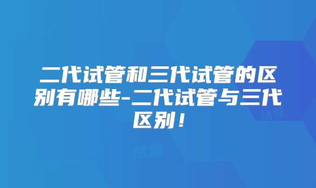 二代试管和三代试管的区别有哪些-二代试管与三代区别！