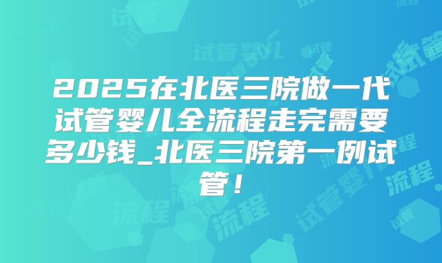2025在北医三院做一代试管婴儿全流程走完需要多少钱_北医三院第一例试管！