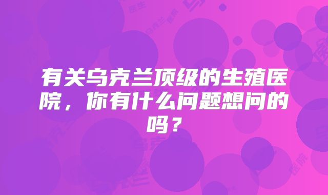 有关乌克兰顶级的生殖医院，你有什么问题想问的吗？