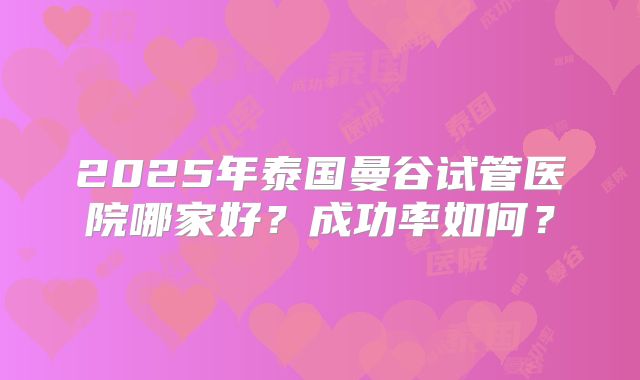 2025年泰国曼谷试管医院哪家好？成功率如何？