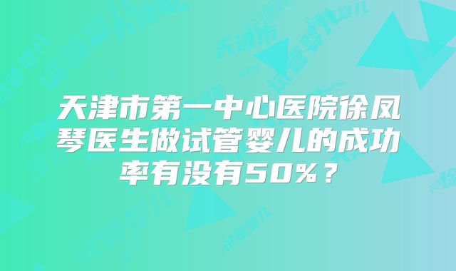 天津市第一中心医院徐凤琴医生做试管婴儿的成功率有没有50%？
