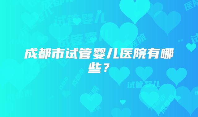 成都市试管婴儿医院有哪些?